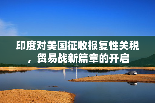 印度对美国征收报复性关税，贸易战新篇章的开启