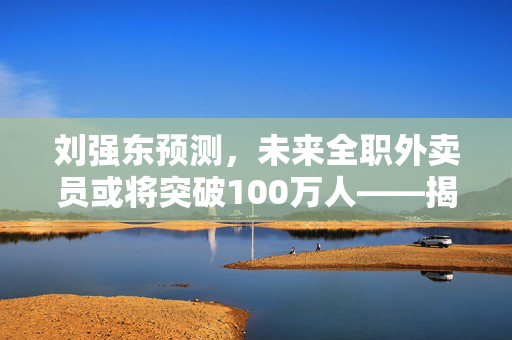 刘强东预测，未来全职外卖员或将突破100万人——揭示新就业趋势的深度解析