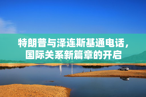 特朗普与泽连斯基通电话，国际关系新篇章的开启