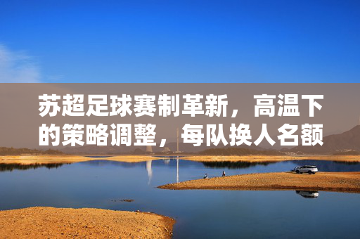 苏超足球赛制革新，高温下的策略调整，每队换人名额增至7人