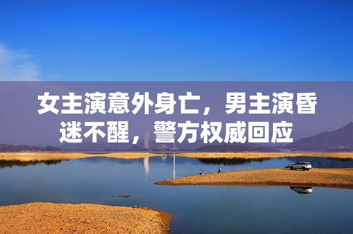 女主演意外身亡，男主演昏迷不醒，警方权威回应