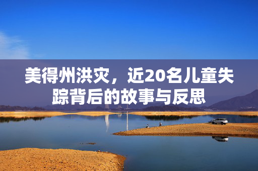 美得州洪灾，近20名儿童失踪背后的故事与反思