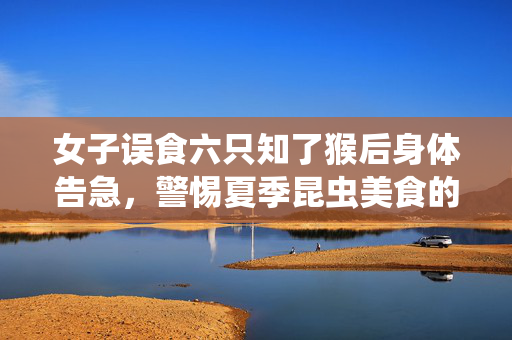 女子误食六只知了猴后身体告急，警惕夏季昆虫美食的潜在风险