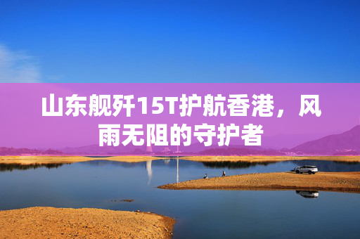 山东舰歼15T护航香港，风雨无阻的守护者