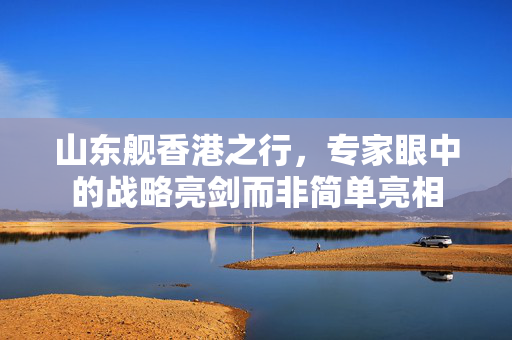山东舰香港之行,专家眼中的战略亮剑而非简单亮相 山东舰香港之行,专家眼中的战略亮剑而非简单亮相