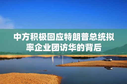 中方积极回应特朗普总统拟率企业团访华的背后