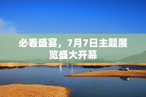 必看盛宴，7月7日主题展览盛大开幕