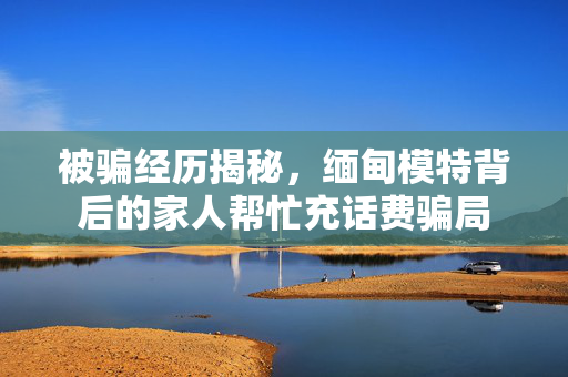 被骗经历揭秘，缅甸模特背后的家人帮忙充话费骗局