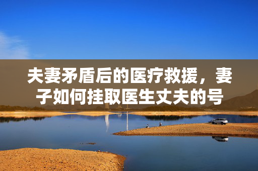 夫妻矛盾后的医疗救援，妻子如何挂取医生丈夫的号
