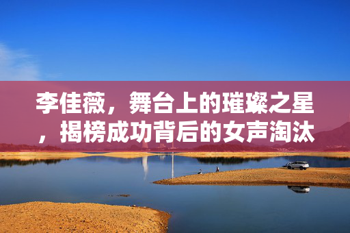 李佳薇，舞台上的璀璨之星，揭榜成功背后的女声淘汰故事