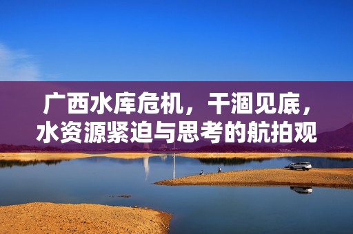 广西水库危机，干涸见底，水资源紧迫与思考的航拍观察