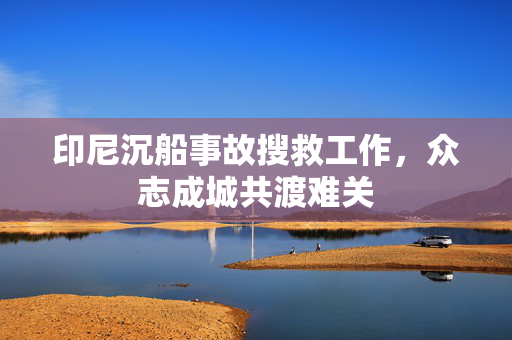 印尼沉船事故搜救工作，众志成城共渡难关