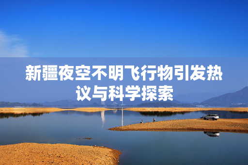 新疆夜空不明飞行物引发热议与科学探索