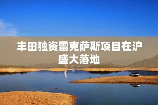 丰田独资雷克萨斯项目在沪盛大落地
