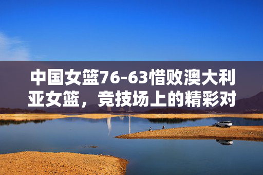 中国女篮76-63惜败澳大利亚女篮，竞技场上的精彩对决