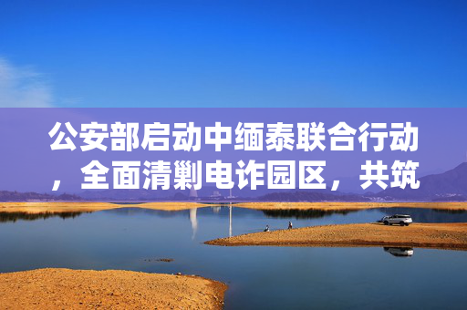 公安部启动中缅泰联合行动，全面清剿电诈园区，共筑网络安全防线