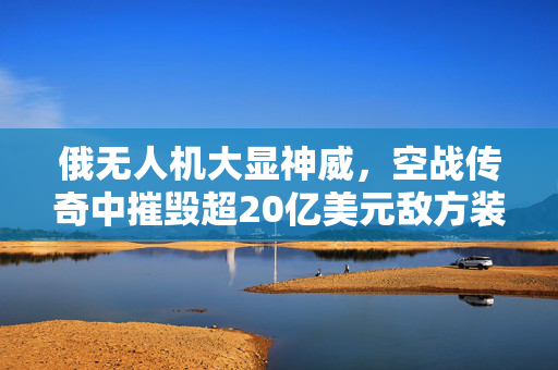 俄无人机大显神威，空战传奇中摧毁超20亿美元敌方装备