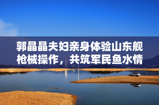 郭晶晶夫妇亲身体验山东舰枪械操作,共筑军民鱼水情 郭晶晶夫妇亲身体验山东舰枪械操作,共筑军民鱼水情