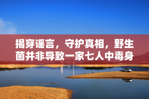 揭穿谣言，守护真相，野生菌并非导致一家七人中毒身亡的元凶