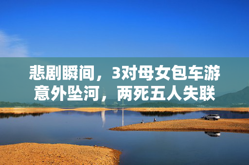 悲剧瞬间，3对母女包车游意外坠河，两死五人失联