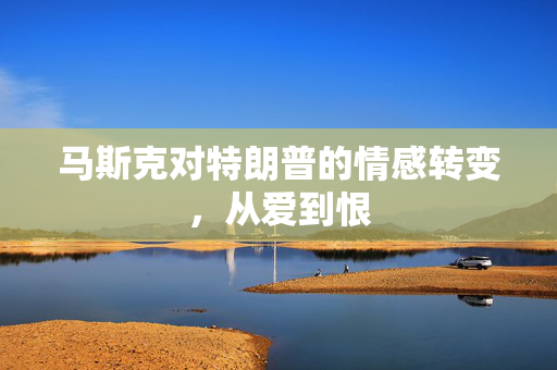 马斯克对特朗普的情感转变，从爱到恨