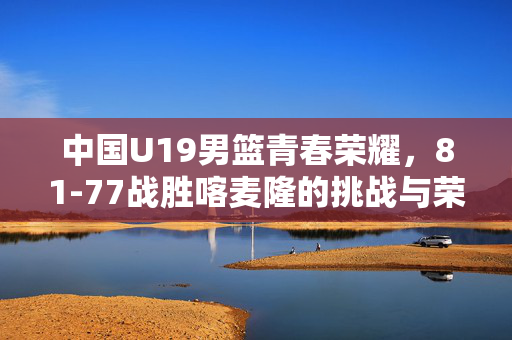 中国U19男篮青春荣耀，81-77战胜喀麦隆的挑战与荣耀