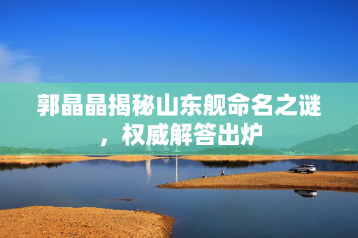 郭晶晶揭秘山东舰命名之谜，权威解答出炉