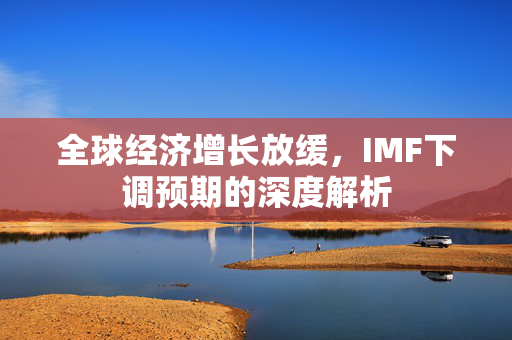 全球经济增长放缓，IMF下调预期的深度解析