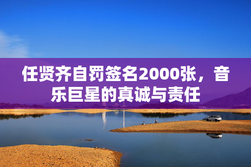 任贤齐自罚签名2000张，音乐巨星的真诚与责任
