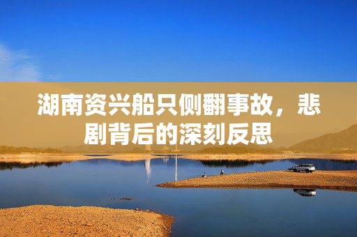 湖南资兴船只侧翻事故，悲剧背后的深刻反思