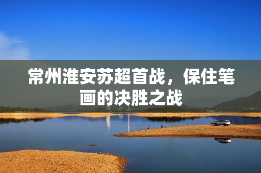 常州淮安苏超首战，保住笔画的决胜之战