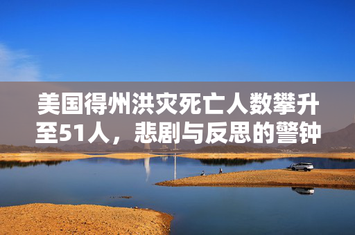 美国得州洪灾死亡人数攀升至51人，悲剧与反思的警钟
