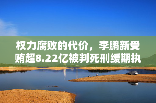权力腐败的代价，李鹏新受贿超8.22亿被判死刑缓期执行