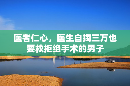 医者仁心，医生自掏三万也要救拒绝手术的男子