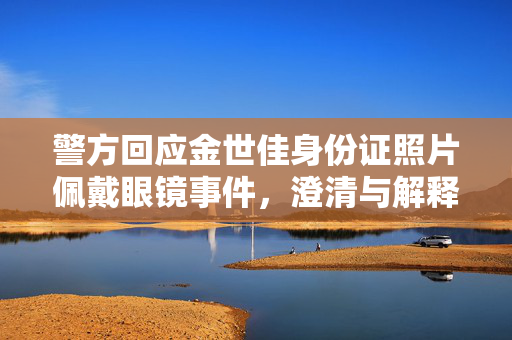 警方回应金世佳身份证照片佩戴眼镜事件，澄清与解释
