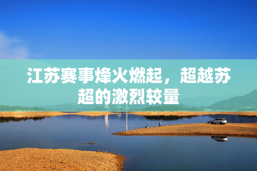 江苏赛事烽火燃起，超越苏超的激烈较量