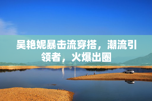 吴艳妮暴击流穿搭，潮流引领者，火爆出圈
