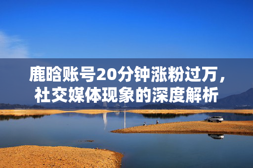 鹿晗账号20分钟涨粉过万，社交媒体现象的深度解析