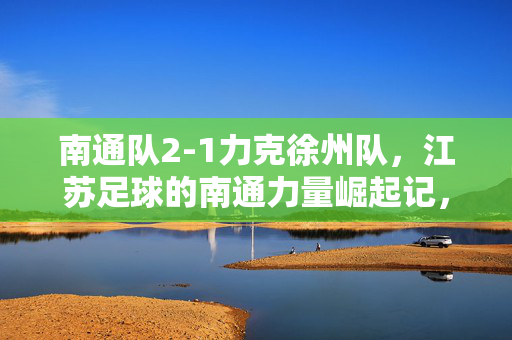 南通队2-1力克徐州队，江苏足球的南通力量崛起记，再度登顶苏超榜首