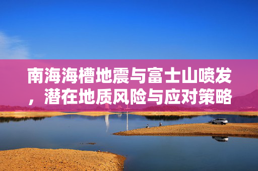 南海海槽地震与富士山喷发，潜在地质风险与应对策略