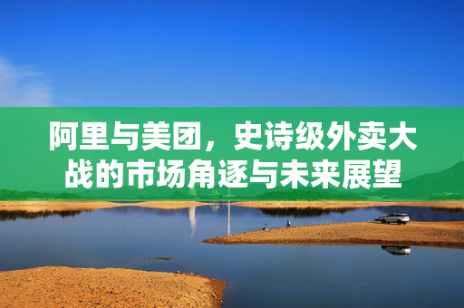 阿里与美团，史诗级外卖大战的市场角逐与未来展望