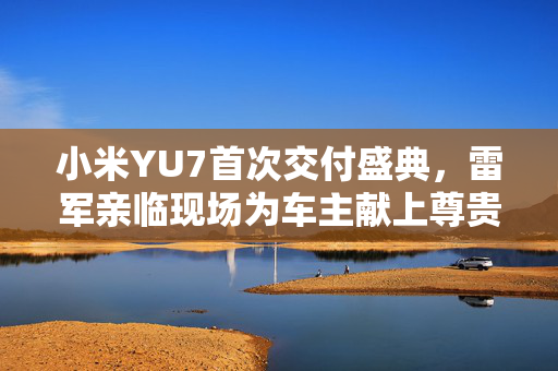 小米YU7首次交付盛典，雷军亲临现场为车主献上尊贵礼遇