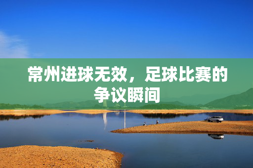 常州进球无效，足球比赛的争议瞬间