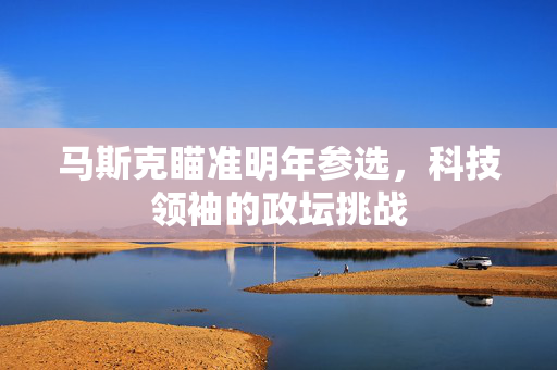 马斯克瞄准明年参选，科技领袖的政坛挑战