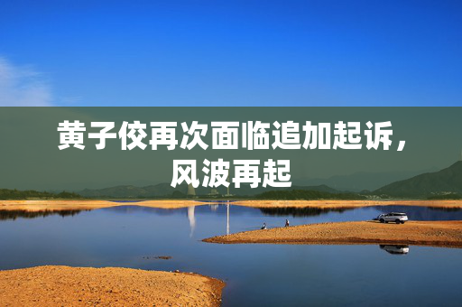 黄子佼再次面临追加起诉，风波再起