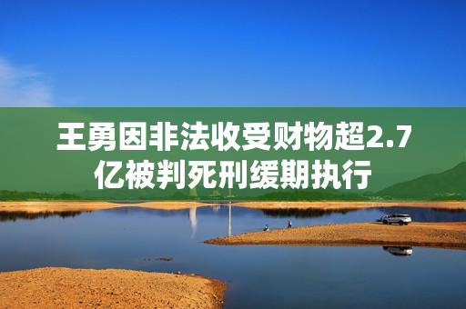 王勇因非法收受财物超2.7亿被判死刑缓期执行