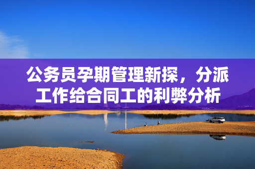 公务员孕期管理新探，分派工作给合同工的利弊分析