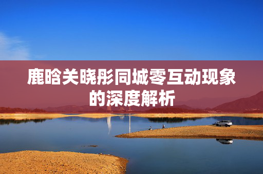 鹿晗关晓彤同城零互动现象的深度解析