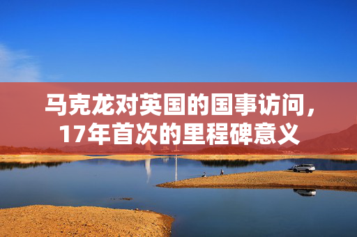 马克龙对英国的国事访问，17年首次的里程碑意义