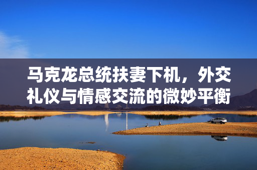马克龙总统扶妻下机，外交礼仪与情感交流的微妙平衡